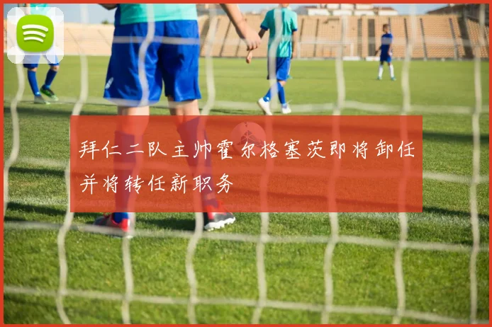 拜仁二队主帅霍尔格塞茨即将卸任并将转任新职务