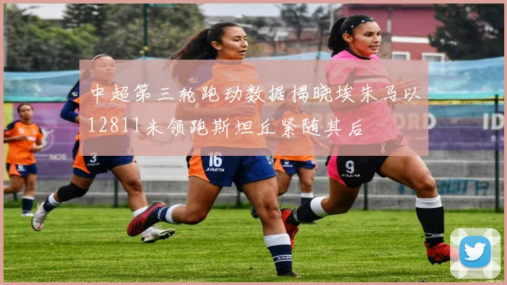 中超第三轮跑动数据揭晓埃朱马以12811米领跑斯坦丘紧随其后