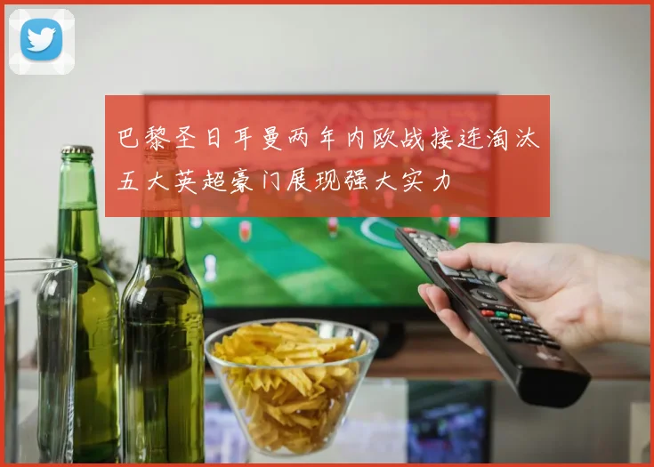 巴黎圣日耳曼两年内欧战接连淘汰五大英超豪门展现强大实力