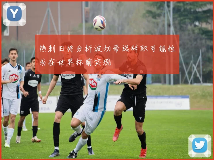 热刺旧将分析波切蒂诺辞职可能性或在世界杯前实现