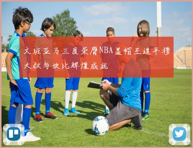 文班亚马三度荣膺NBA盖帽王追平穆大叔与坎比辉煌成就