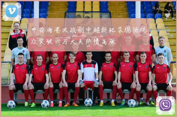 申花海港大战创中超新纪录现场观众突破六万大关热情高涨