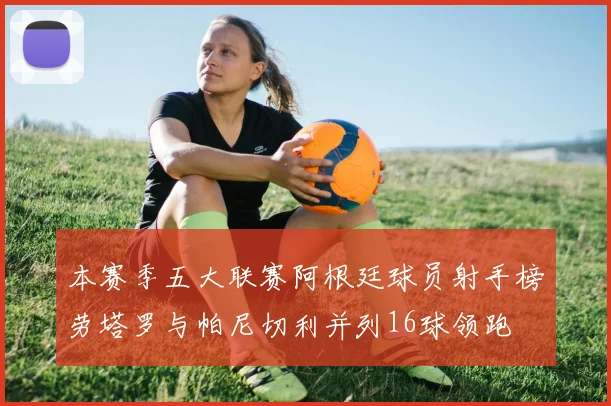 本赛季五大联赛阿根廷球员射手榜劳塔罗与帕尼切利并列16球领跑