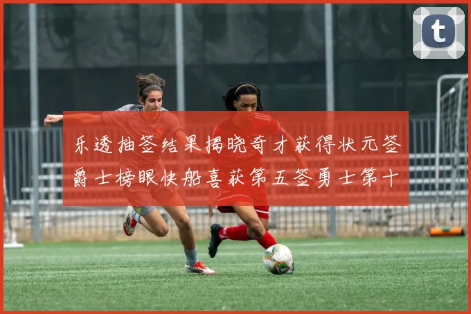 乐透抽签结果揭晓奇才获得状元签爵士榜眼快船喜获第五签勇士第十一雷霆第十二