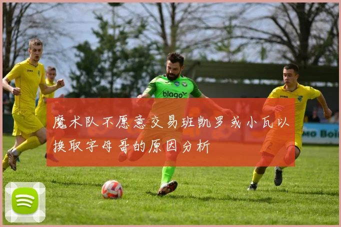 魔术队不愿意交易班凯罗或小瓦以换取字母哥的原因分析