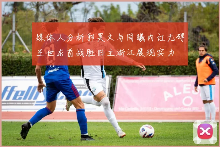 媒体人分析郭昊文与同曦内讧无碍王世龙首战胜旧主浙江展现实力