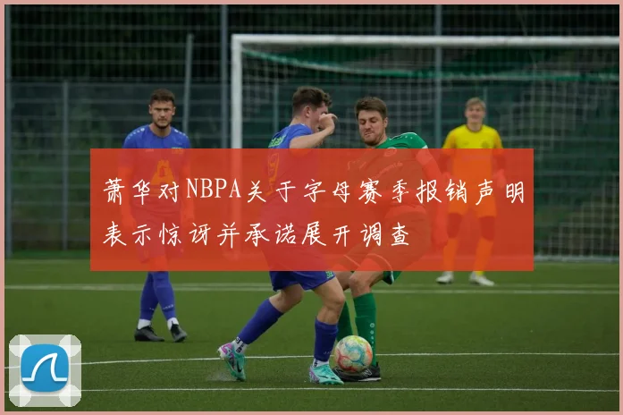 萧华对NBPA关于字母赛季报销声明表示惊讶并承诺展开调查