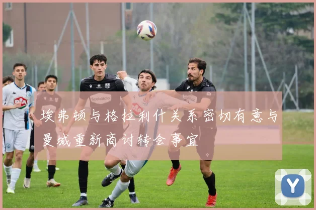 埃弗顿与格拉利什关系密切有意与曼城重新商讨转会事宜