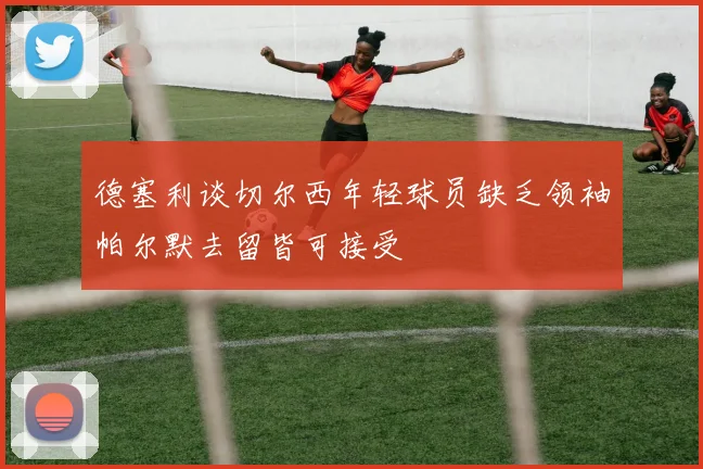 德塞利谈切尔西年轻球员缺乏领袖帕尔默去留皆可接受