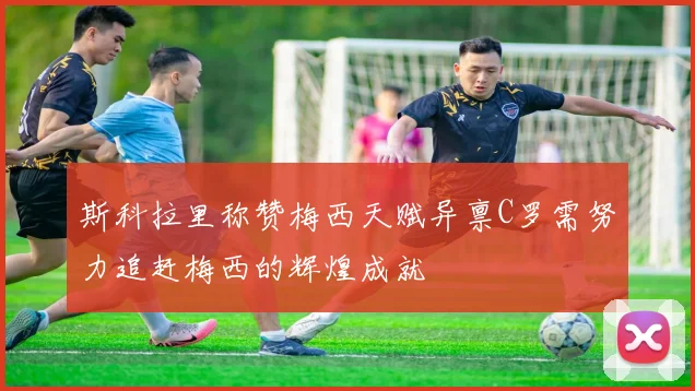 斯科拉里称赞梅西天赋异禀C罗需努力追赶梅西的辉煌成就