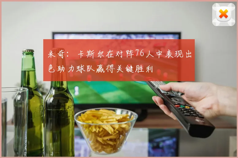 米奇：卡斯尔在对阵76人中表现出色助力球队赢得关键胜利