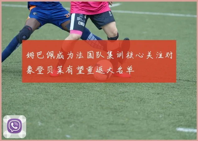 姆巴佩成为法国队集训核心关注对象登贝莱有望重返大名单